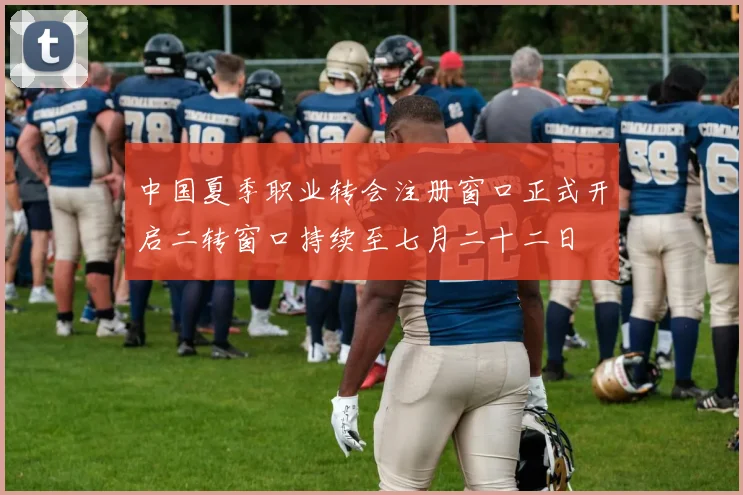 中国夏季职业转会注册窗口正式开启二转窗口持续至七月二十二日