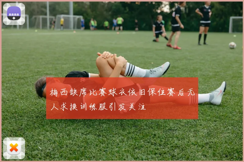 梅西缺席比赛球衣依旧保住赛后无人求换训练服引发关注