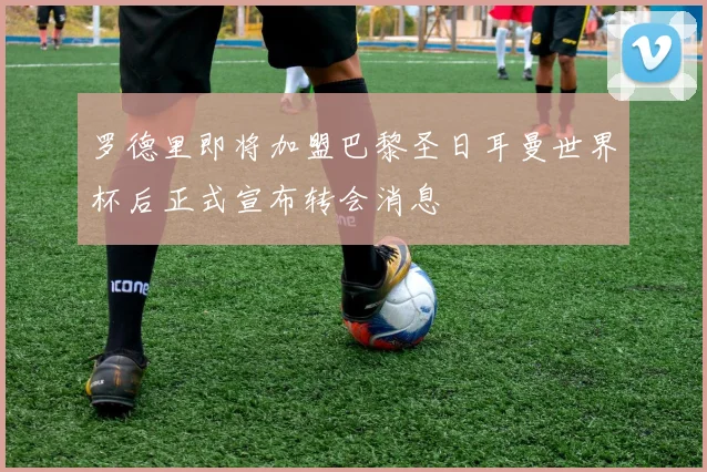 罗德里即将加盟巴黎圣日耳曼世界杯后正式宣布转会消息