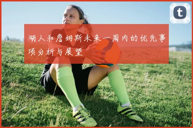 湖人和詹姆斯未来一周内的优先事项分析与展望