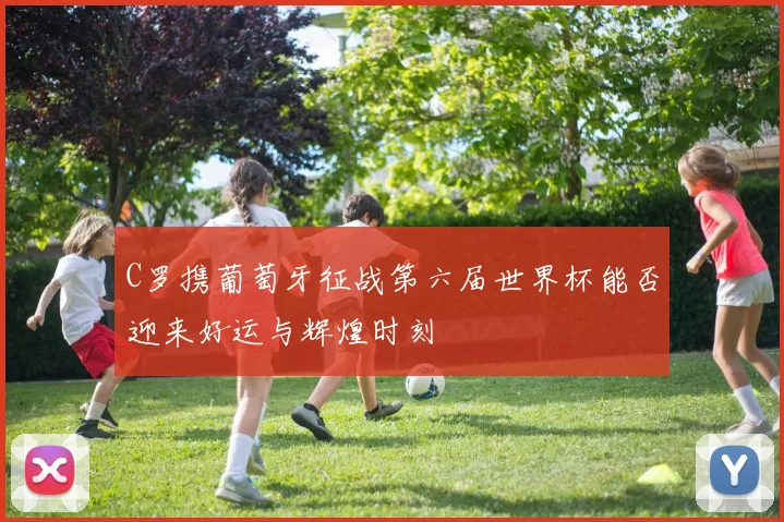 C罗携葡萄牙征战第六届世界杯能否迎来好运与辉煌时刻