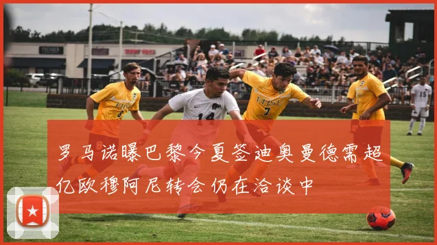 罗马诺曝巴黎今夏签迪奥曼德需超亿欧穆阿尼转会仍在洽谈中