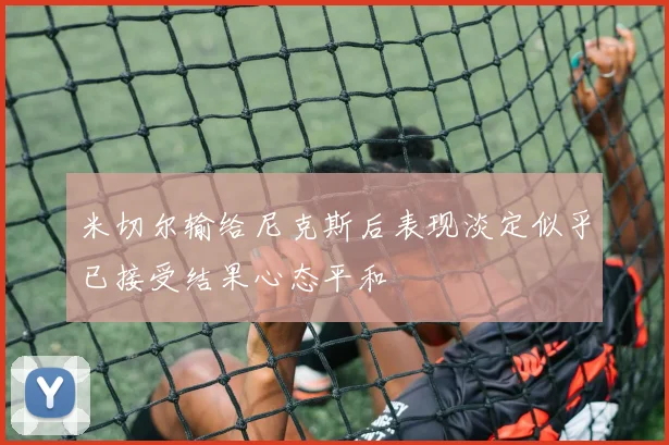 米切尔输给尼克斯后表现淡定似乎已接受结果心态平和
