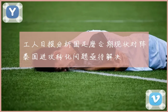 工人日报分析国足磨合期现状对阵泰国进攻转化问题亟待解决