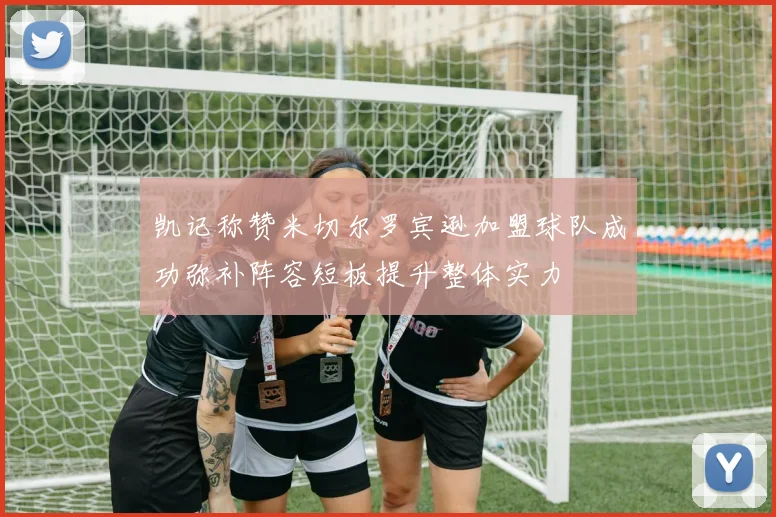 凯记称赞米切尔罗宾逊加盟球队成功弥补阵容短板提升整体实力