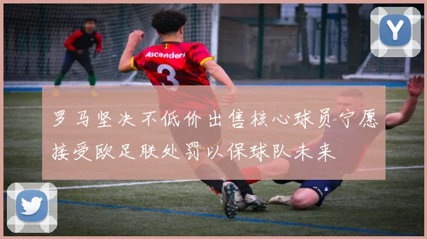 罗马坚决不低价出售核心球员宁愿接受欧足联处罚以保球队未来