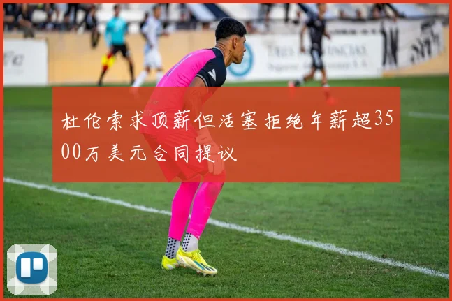 杜伦索求顶薪但活塞拒绝年薪超3500万美元合同提议