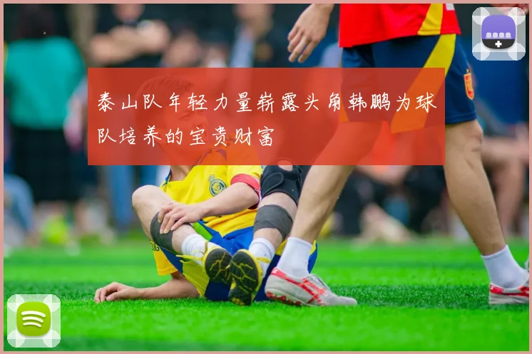 泰山队年轻力量崭露头角韩鹏为球队培养的宝贵财富