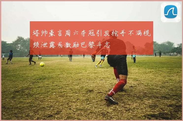 塔帅豪言周六夺冠引发枪手不满视频泄露或激励巴黎斗志