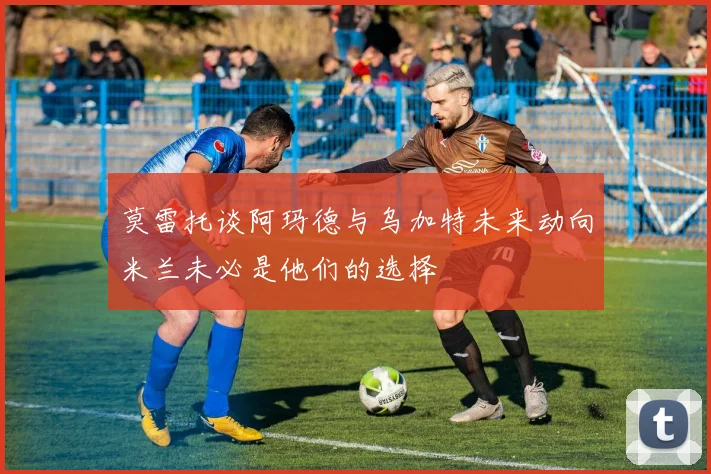 莫雷托谈阿玛德与乌加特未来动向米兰未必是他们的选择