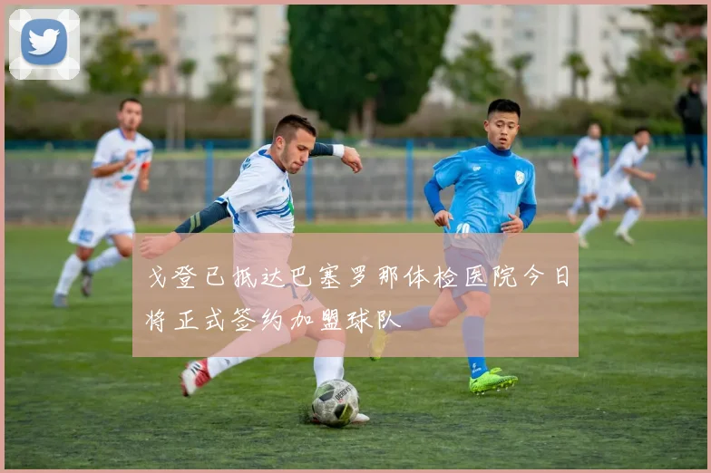 戈登已抵达巴塞罗那体检医院今日将正式签约加盟球队