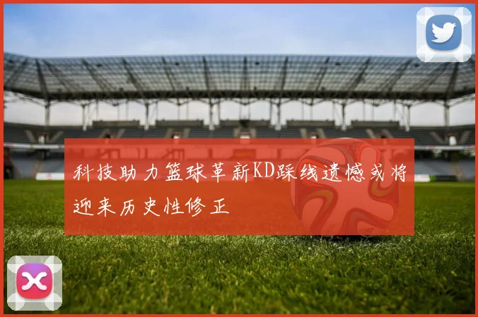 科技助力篮球革新KD踩线遗憾或将迎来历史性修正