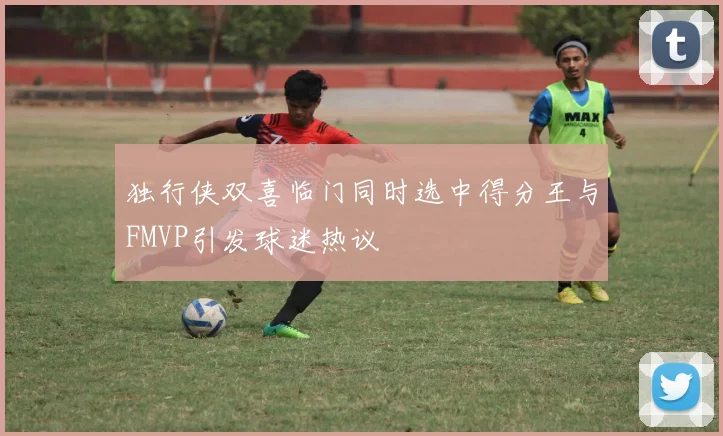 独行侠双喜临门同时选中得分王与FMVP引发球迷热议