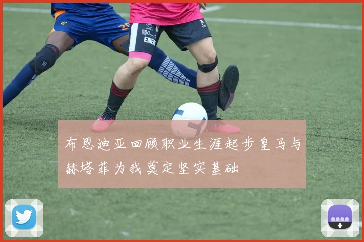 布恩迪亚回顾职业生涯起步皇马与赫塔菲为我奠定坚实基础