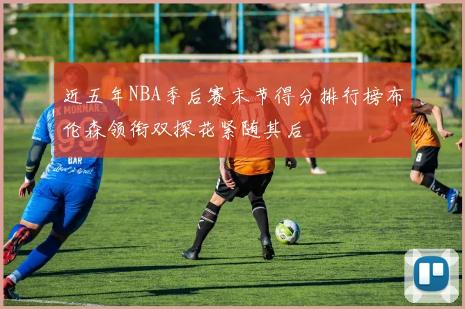近五年NBA季后赛末节得分排行榜布伦森领衔双探花紧随其后