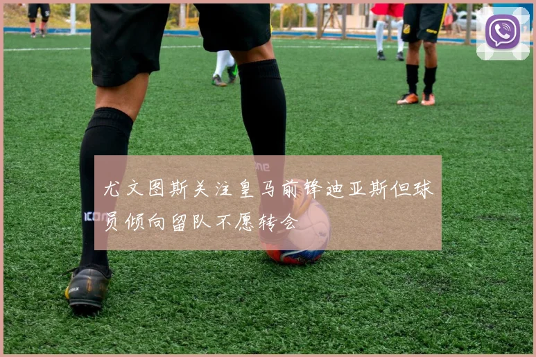 尤文图斯关注皇马前锋迪亚斯但球员倾向留队不愿转会
