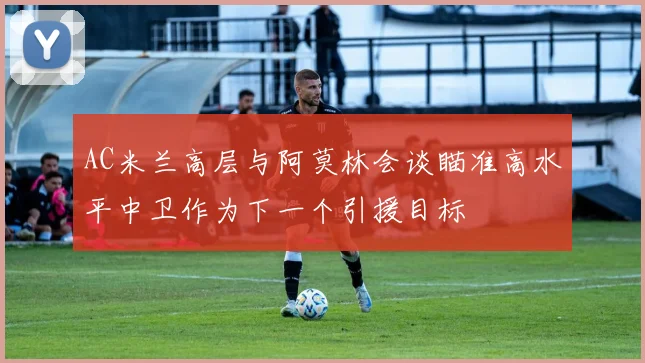 AC米兰高层与阿莫林会谈瞄准高水平中卫作为下一个引援目标