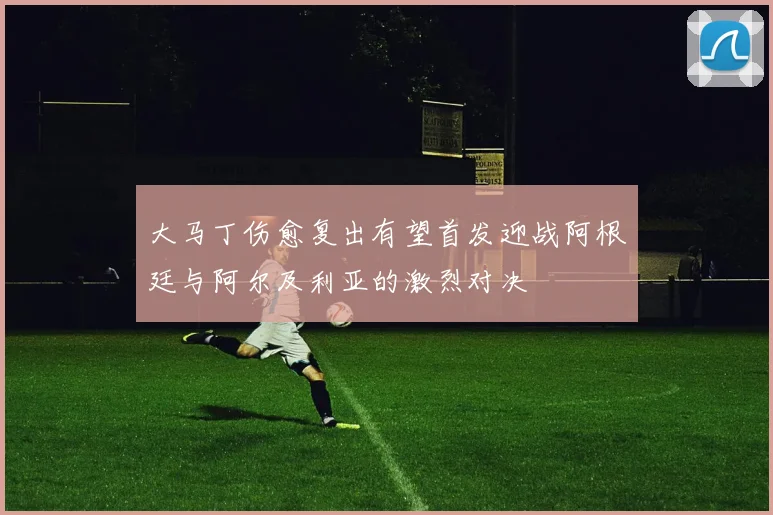 大马丁伤愈复出有望首发迎战阿根廷与阿尔及利亚的激烈对决