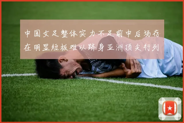 中国女足整体实力不足前中后场存在明显短板难以跻身亚洲顶尖行列