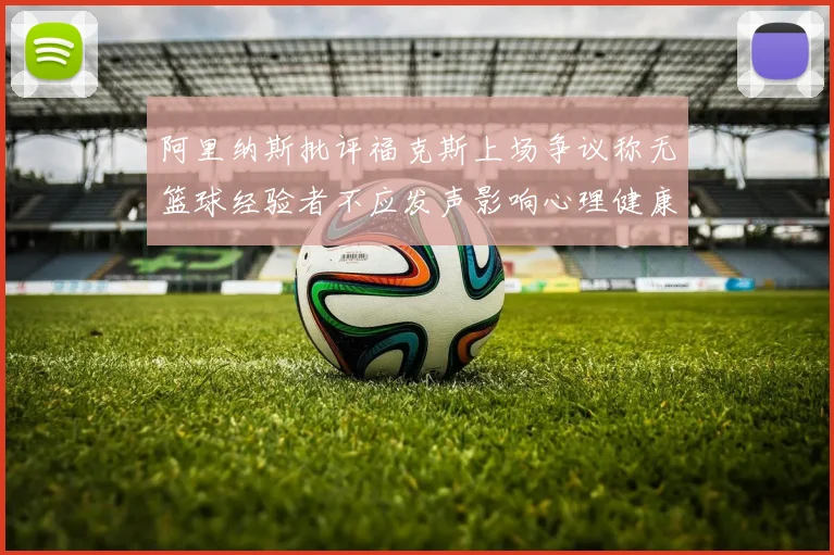 阿里纳斯批评福克斯上场争议称无篮球经验者不应发声影响心理健康